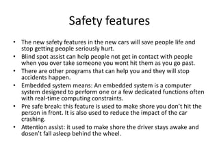 Safety features
• The new safety features in the new cars will save people life and
stop getting people seriously hurt.
• Blind spot assist can help people not get in contact with people
when you over take someone you wont hit them as you go past.
• There are other programs that can help you and they will stop
accidents happen.
• Embedded system means: An embedded system is a computer
system designed to perform one or a few dedicated functions often
with real-time computing constraints.
• Pre safe break: this feature is used to make shore you don’t hit the
person in front. It is also used to reduce the impact of the car
crashing.
• Attention assist: it used to make shore the driver stays awake and
dosen’t fall asleep behind the wheel.
 