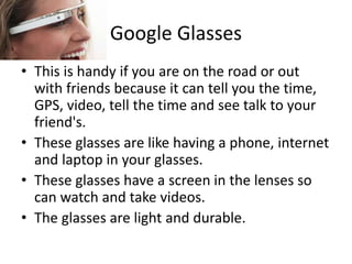 Google Glasses
• This is handy if you are on the road or out
with friends because it can tell you the time,
GPS, video, tell the time and see talk to your
friend's.
• These glasses are like having a phone, internet
and laptop in your glasses.
• These glasses have a screen in the lenses so
can watch and take videos.
• The glasses are light and durable.
 