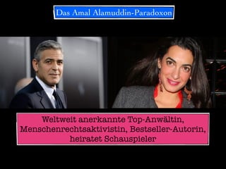 Das Amal Alamuddin-Paradoxon
George Clooney heiratet AnwältinWeltweit anerkannte Top-Anwältin,
Menschenrechtsaktivistin, Bestseller-Autorin,
heiratet Schauspieler
 