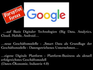…auf Basis Digitaler Technologien (Big Data, Analytics,
Cloud, Mobile, Android…
…neue Geschäftsmodelle - „Smart Data als Grundlage der
Geschäftsmodelle - Datengetriebenes Unternehmen…
…eigene Digitale Plattform - Plattform-Business als aktuell
erfolgreichstes Geschäftsmodell
(Daten-Ökonomie, Industrie 4.0)
Disruptive
Forces
 