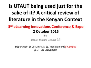 3rd eLearning Innovations Conference & Expo
2 October 2015
By
Daniel Makini Getuno 
Department of Curr. Instr. & Ed. Management/e-Campus
EGERTON UNIVERSITY
Is UTAUT being used just for the
sake of it? A critical review of
literature in the Kenyan Context
 