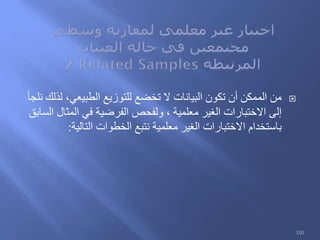 ‫نلجأ‬ ‫لذلك‬ ،‫الطبيعي‬ ‫للتوزيع‬ ‫تخضع‬ ‫ال‬ ‫البيانات‬ ‫تكون‬ ‫أن‬ ‫الممكن‬ ‫من‬
‫السابق‬ ‫المثال‬ ‫في‬ ‫الفرضية‬ ‫ولفحص‬ ، ‫معلمية‬ ‫الغير‬ ‫االختبارات‬ ‫إلى‬
‫التالية‬ ‫الخطوات‬ ‫نتبع‬ ‫معلمية‬ ‫الغير‬ ‫االختبارات‬ ‫باستخدام‬:
100
 
