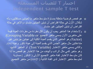 ‫وله‬ ،‫مستقلتين‬ ‫لعينتين‬ ‫ما‬ ‫متغير‬ ‫متوسط‬ ‫بمساواة‬ ‫متعلقة‬ ‫فرضية‬ ‫فحص‬ ‫هو‬
‫حالة‬ ‫في‬ ‫واآلخر‬ ،‫متساو‬ ‫العينتين‬ ‫تباين‬ ‫أن‬ ‫افتراض‬ ‫حالة‬ ‫في‬ ‫األول‬ ‫شكالن‬
‫متساو‬ ‫غير‬ ‫العينتين‬ ‫تباين‬ ‫أن‬ ‫افتراض‬.
‫قيمة‬ ‫العينة‬ ‫مفردات‬ ‫من‬ ‫مفردة‬ ‫لكل‬ ‫يكون‬ ‫أن‬ ‫يجب‬ ‫المتغير‬ ‫هذا‬ ‫والستخدام‬
‫التجميع‬ ‫متغير‬ ‫يسمى‬ ‫األول‬ ‫متغيرين‬ ‫على‬(Grouping Variable or
Factor)‫غير‬ ‫جزئيتين‬ ‫عينتين‬ ‫إلى‬ ‫الكلية‬ ‫العينة‬ ‫يقسم‬ ‫الذي‬ ‫المتغير‬ ‫وهو‬
‫إناث‬ ‫وعينة‬ ‫ذكور‬ ‫عينة‬ ‫إلى‬ ‫العينة‬ ‫يقسم‬ ‫الذي‬ ‫الجنس‬ ‫متغير‬ ‫مثل‬ ‫متداخلتين‬.
‫االختبار‬ ‫متغير‬ ‫يسمى‬ ‫والثاني‬(Test Variable)،‫التابع‬ ‫المتغير‬ ‫أو‬
‫إذا‬ ‫ما‬ ‫فحص‬ ‫هو‬ ‫االختبار‬ ‫هذا‬ ‫من‬ ‫والهدف‬ ‫الراتب‬ ‫مثل‬ ‫كمي‬ ‫متغير‬ ‫وهو‬
‫األولى‬ ‫التجميع‬ ‫متغير‬ ‫لفئة‬ ‫االختبار‬ ‫متوسط‬ ‫كان‬(‫الذكور‬)‫مساوية‬
‫الثانية‬ ‫الفئة‬ ‫لدى‬ ‫االختبار‬ ‫متغير‬ ‫لمتوسط‬(‫اإلناث‬)‫التجميع‬ ‫متغير‬ ‫من‬.
105
 