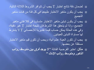 ‫اختبار‬ ‫نتائج‬ ‫دقة‬ ‫لضمان‬T‫التالية‬ ‫الثالثة‬ ‫الشروط‬ ‫تتوافر‬ ‫أن‬ ‫يجب‬:
‫متغير‬ ‫فئات‬ ‫من‬ ‫فئة‬ ‫كل‬ ‫في‬ ‫طبيعيا‬ ‫االختبار‬ ‫متغير‬ ‫يكون‬ ‫أن‬ ‫يجب‬
‫التجميع‬
‫متغير‬ ‫فئتي‬ ‫كال‬ ‫في‬ ‫متساويا‬ ‫االختبار‬ ‫متغير‬ ‫تباين‬ ‫يكون‬ ‫أن‬ ‫يجب‬
‫اختبار‬ ‫نتيجة‬ ‫فان‬ ‫الشرط‬ ‫هذا‬ ‫يتحقق‬ ‫لم‬ ‫وإذا‬ ،‫التجميع‬T،‫دقيقة‬ ‫غير‬
‫لإلحصائي‬ ‫تقديرية‬ ‫قيمة‬ ‫حساب‬ ‫يمكن‬ ‫الحالة‬ ‫هذه‬ ‫وفي‬T‫يشترط‬ ‫ال‬
‫للعينتين‬ ‫التباين‬ ‫مساواة‬ ‫لها‬.
‫االختبار‬ ‫متغير‬ ‫قيم‬ ‫تكون‬ ‫أن‬ ‫ويجب‬ ،‫عشوائية‬ ‫العينة‬ ‫تكون‬ ‫أن‬ ‫يجب‬
‫بعضها‬ ‫عن‬ ‫مستقلة‬.
‫مثال‬:‫القائلة‬ ‫الفرضية‬ ‫اختبر‬"‫رواتب‬ ‫متوسط‬ ‫بين‬ ‫فرق‬ ‫يوجد‬ ‫ال‬
‫اإلناث‬ ‫رواتب‬ ‫ومتوسط‬ ‫الذكور‬"
106
 