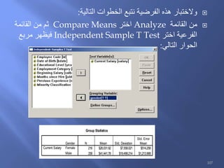 ‫التالية‬ ‫الخطوات‬ ‫نتبع‬ ‫الفرضية‬ ‫هذه‬ ‫والختبار‬:
‫القائمة‬ ‫من‬Analyze‫اختر‬Compare Means‫القائمة‬ ‫من‬ ‫ثم‬
‫اختر‬ ‫الفرعية‬Independent Sample T Test‫مربع‬ ‫فيظهر‬
‫التالي‬ ‫الحوار‬:
Group Statistics
216 $26,031.92 $7,558.021 $514.258
258 $41,441.78 $19,499.214 $1,213.968
Gender
Female
Male
Current Salary
N Mean Std. Deviation
Std. Error
Mean
107
 