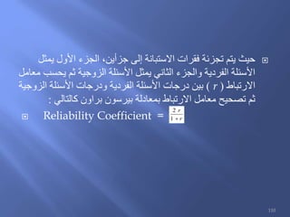 ‫يمثل‬ ‫األول‬ ‫الجزء‬ ،‫جزأين‬ ‫إلى‬ ‫االستبانة‬ ‫فقرات‬ ‫تجزئة‬ ‫يتم‬ ‫حيث‬
‫معامل‬ ‫يحسب‬ ‫ثم‬ ‫الزوجية‬ ‫األسئلة‬ ‫يمثل‬ ‫الثاني‬ ‫والجزء‬ ‫الفردية‬ ‫األسئلة‬
‫االرتباط‬(r)‫الزوجية‬ ‫األسئلة‬ ‫ودرجات‬ ‫الفردية‬ ‫األسئلة‬ ‫درجات‬ ‫بين‬
‫كالتالي‬ ‫براون‬ ‫بيرسون‬ ‫بمعادلة‬ ‫االرتباط‬ ‫معامل‬ ‫تصحيح‬ ‫ثم‬:
 Reliability Coefficient = r
r
1
2
110
 