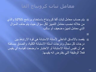 ‫برنامج‬ ‫باستخدام‬ ‫كرونباخ‬ ‫ألفا‬ ‫ثبات‬ ‫معامل‬ ‫حساب‬ ‫يتم‬SPSS‫والذي‬
‫السؤال‬ ‫حذف‬ ‫يتم‬ ‫حيث‬ ‫سؤال‬ ‫لكل‬ ‫التمييز‬ ‫معامل‬ ‫نحسب‬ ‫خالله‬ ‫من‬
‫سالب‬ ‫أو‬ ‫ضعيف‬ ‫تمييزه‬ ‫معامل‬ ‫الذي‬

‫بين‬ ‫االرتباط‬ ‫قوة‬ ‫هي‬ ‫االستبانة‬ ‫ألسئلة‬ ‫الداخلي‬ ‫باالتساق‬ ‫يقصد‬
‫ببساطة‬ ‫والصدق‬ ،‫الكلية‬ ‫االستبانة‬ ‫أسئلة‬ ‫ودرجات‬ ‫مجال‬ ‫كل‬ ‫درجات‬
‫يقيس‬ ‫أي‬ ‫لقياسه‬ ‫وضعت‬ ‫ما‬ ‫االختبار‬ ‫أو‬ ‫االستبانة‬ ‫أسئلة‬ ‫تقيس‬ ‫أن‬ ‫هو‬
‫يقيسها‬ ‫انه‬ ‫يفترض‬ ‫التي‬ ‫الوظيفة‬ ‫فعال‬.
111
 