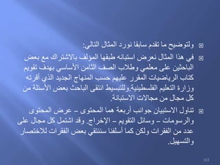 ‫التالي‬ ‫المثال‬ ‫نورد‬ ‫سابقا‬ ‫تقدم‬ ‫ما‬ ‫ولتوضيح‬:
‫بعض‬ ‫مع‬ ‫باالشتراك‬ ‫المؤلف‬ ‫طبقها‬ ‫استبانه‬ ‫نعرض‬ ‫المثال‬ ‫هذا‬ ‫في‬
‫تقويم‬ ‫بهدف‬ ‫األساسي‬ ‫الثامن‬ ‫الصف‬ ‫وطالب‬ ‫معلمي‬ ‫على‬ ‫الباحثين‬
‫أقرته‬ ‫الذي‬ ‫الجديد‬ ‫المنهاج‬ ‫حسب‬ ‫عليهم‬ ‫المقرر‬ ‫الرياضيات‬ ‫كتاب‬
‫الفلسطينية‬ ‫التعليم‬ ‫وزارة‬.‫من‬ ‫األسئلة‬ ‫بعض‬ ‫الباحث‬ ‫انتقى‬ ‫وللتبسيط‬
‫االستبانة‬ ‫مجاالت‬ ‫من‬ ‫مجال‬ ‫كل‬.
‫المحتوى‬ ‫هما‬ ‫أربعة‬ ‫جوانب‬ ‫االستبيان‬ ‫تناول‬–‫المحتوى‬ ‫عرض‬
‫والرسومات‬–‫التقويم‬ ‫وسائل‬–‫اإلخراج‬.‫على‬ ‫مجال‬ ‫كل‬ ‫اشتمل‬ ‫وقد‬
‫لالختصار‬ ‫الفقرات‬ ‫بعض‬ ‫سننتقي‬ ‫أسلفنا‬ ‫كما‬ ‫ولكن‬ ‫الفقرات‬ ‫من‬ ‫عدد‬
‫والتسهيل‬.
112
 