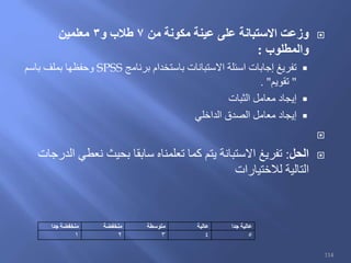 ‫من‬ ‫مكونة‬ ‫عينة‬ ‫على‬ ‫االستبانة‬ ‫وزعت‬7‫و‬ ‫طالب‬3‫معلمين‬
‫والمطلوب‬:
‫برنامج‬ ‫باستخدام‬ ‫االستبانات‬ ‫اسئلة‬ ‫إجابات‬ ‫تفريغ‬SPSS‫باسم‬ ‫بملف‬ ‫وحفظها‬
"‫تقويم‬. "
‫الثبات‬ ‫معامل‬ ‫إيجاد‬
‫الداخلي‬ ‫الصدق‬ ‫معامل‬ ‫إيجاد‬

‫الحل‬:‫الدرجات‬ ‫نعطي‬ ‫بحيث‬ ‫سابقا‬ ‫تعلمناه‬ ‫كما‬ ‫يتم‬ ‫االستبانة‬ ‫تفريغ‬
‫لالختيارات‬ ‫التالية‬
‫عالية‬‫جدا‬‫عالية‬‫متوسطة‬‫منخفضة‬‫منخفضة‬‫جدا‬
54321
114
 