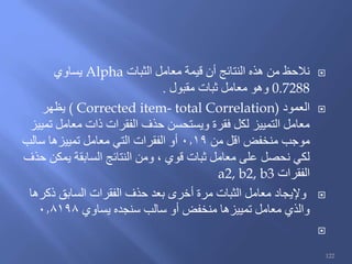 ‫الثبات‬ ‫معامل‬ ‫قيمة‬ ‫أن‬ ‫النتائج‬ ‫هذه‬ ‫من‬ ‫نالحظ‬Alpha‫يساوي‬
0.7288‫مقبول‬ ‫ثبات‬ ‫معامل‬ ‫وهو‬.
‫العمود‬( Corrected item- total Correlation)‫يظهر‬
‫تمييز‬ ‫معامل‬ ‫ذات‬ ‫الفقرات‬ ‫حذف‬ ‫ويستحسن‬ ‫فقرة‬ ‫لكل‬ ‫التمييز‬ ‫معامل‬
‫من‬ ‫اقل‬ ‫منخفض‬ ‫موجب‬0.19‫سالب‬ ‫تمييزها‬ ‫معامل‬ ‫التي‬ ‫الفقرات‬ ‫أو‬
‫حذف‬ ‫يمكن‬ ‫السابقة‬ ‫النتائج‬ ‫ومن‬ ، ‫قوي‬ ‫ثبات‬ ‫معامل‬ ‫على‬ ‫نحصل‬ ‫لكي‬
‫الفقرات‬a2, b2, b3
‫ذكرها‬ ‫السابق‬ ‫الفقرات‬ ‫حذف‬ ‫بعد‬ ‫أخرى‬ ‫مرة‬ ‫الثبات‬ ‫معامل‬ ‫وإليجاد‬
‫يساوي‬ ‫سنجده‬ ‫سالب‬ ‫أو‬ ‫منخفض‬ ‫تمييزها‬ ‫معامل‬ ‫والذي‬0.8198

122
 