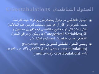 ‫الدراسة‬ ‫عينة‬ ‫أفراد‬ ‫لتوزيع‬ ‫يستخدم‬ ‫جدول‬ ‫هو‬ ‫التقاطعي‬ ‫الجدول‬
‫الحاالت‬ ‫عدد‬ ‫لعرض‬ ‫يستخدم‬ ‫جدول‬ ‫هو‬ ‫أو‬ ‫اكثر‬ ‫أو‬ ‫متغيرين‬ ‫حسب‬(
‫التكرارات‬)‫أو‬ ‫مصنفين‬ ‫متغيرين‬ ‫قيم‬ ‫من‬ ‫مختلفة‬ ‫مجاميع‬ ‫لها‬ ‫التي‬
‫اكثر‬( Categorical Variables)‫الجدول‬ ‫يرافق‬ ‫أن‬ ‫ويمكن‬ ،
‫واختبارات‬ ‫إحصائية‬ ‫ملخصات‬ ‫حساب‬ ‫التقاطعي‬.
‫باسم‬ ‫لمتغيرين‬ ‫التقاطعي‬ ‫الجدول‬ ‫ويسمى‬(two-way
crostabulation).‫متغيرين‬ ‫من‬ ‫ألكثر‬ ‫التقاطعي‬ ‫الجدول‬ ‫ويسمى‬
‫باسم‬( multi-way crostabulation)
16
 