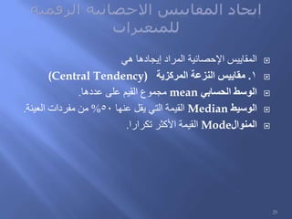 ‫هي‬ ‫إيجادها‬ ‫المراد‬ ‫اإلحصائية‬ ‫المقاييس‬
1.‫المركزية‬ ‫النزعة‬ ‫مقاييس‬(Central Tendency)
‫الحسابي‬ ‫الوسط‬mean‫عددها‬ ‫على‬ ‫القيم‬ ‫مجموع‬.
‫الوسيط‬Median‫عنها‬ ‫يقل‬ ‫التي‬ ‫القيمة‬50%‫العينة‬ ‫مفردات‬ ‫من‬.
‫المنوال‬Mode‫تكرارا‬ ‫األكثر‬ ‫القيمة‬.
25
 