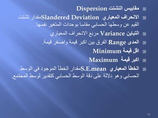 ‫التشتت‬ ‫مقاييس‬Dispersion
‫المعياري‬ ‫االنحراف‬Slandered Deviation‫تشتت‬ ‫مقدار‬
‫نفسها‬ ‫المتغير‬ ‫بوحدات‬ ‫مقاسا‬ ‫الحسابي‬ ‫وسطها‬ ‫عن‬ ‫القيم‬.
‫التباين‬Variance‫المعياري‬ ‫االنحراف‬ ‫مربع‬
‫المدى‬Range‫قيمة‬ ‫واصغر‬ ‫قيمة‬ ‫اكبر‬ ‫بين‬ ‫الفرق‬.
‫قيمة‬ ‫اقل‬Minimum
‫قيمة‬ ‫اكبر‬Maximum
‫المعياري‬ ‫الخطأ‬S.E.mean‫الوسط‬ ‫في‬ ‫الموجود‬ ‫الخطأ‬ ‫مقدار‬
‫المجتمع‬ ‫لوسط‬ ‫كتقدير‬ ‫الحسابي‬ ‫الوسط‬ ‫دقة‬ ‫على‬ ‫داللة‬ ‫وهو‬ ‫الحسابي‬.
26
 