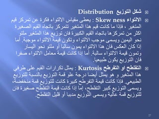 ‫التوزيع‬ ‫شكل‬Distribution
‫االلتواء‬Skew ness:‫قيم‬ ‫تمركز‬ ‫عن‬ ‫فكرة‬ ‫االلتواء‬ ‫مقياس‬ ‫يعطى‬
‫الصغيرة‬ ‫القيم‬ ‫باتجاه‬ ‫تتمركز‬ ‫المتغير‬ ‫هذا‬ ‫قيم‬ ‫كانت‬ ‫ما‬ ‫فإذا‬ ، ‫المتغير‬
‫ملتو‬ ‫المتغير‬ ‫هذا‬ ‫توزيع‬ ‫فان‬ ‫الكبيرة‬ ‫القيم‬ ‫باتجاه‬ ‫تمركزها‬ ‫من‬ ‫اكثر‬
‫موجبة‬ ‫االلتواء‬ ‫قيمة‬ ‫وتكون‬ ‫االلتواء‬ ‫موجب‬ ‫ويسمى‬ ‫اليمين‬ ‫نحو‬.‫أما‬
‫اليسار‬ ‫نحو‬ ‫ملتو‬ ‫أو‬ ‫سالبا‬ ‫يمون‬ ‫االلتواء‬ ‫هذا‬ ‫فان‬ ‫العكس‬ ‫كان‬ ‫إذا‬
‫سالبة‬ ‫االلتواء‬ ‫قيمة‬ ‫وتمون‬.‫صفرا‬ ‫االلتواء‬ ‫معامل‬ ‫قيمة‬ ‫كانت‬ ‫إذا‬ ‫أما‬
‫طبيعيا‬ ‫يكون‬ ‫التوزيع‬ ‫فان‬.
‫التفرطح‬ ‫او‬ ‫التفلطح‬Kurtosis:‫طرفي‬ ‫على‬ ‫القيم‬ ‫تكرارات‬ ‫يمثل‬
‫للتوزيع‬ ‫بالنسبة‬ ‫التوزيع‬ ‫قمة‬ ‫علو‬ ‫درجة‬ ‫أيضا‬ ‫يمثل‬ ‫هو‬ ‫و‬ ‫المتغير‬ ‫هذا‬
‫الطبيعي‬.،‫منخفضة‬ ‫قمة‬ ‫للتوزيع‬ ‫كانت‬ ‫كبيرة‬ ‫التفرطح‬ ‫قيمة‬ ‫كانت‬ ‫فإذا‬
‫فان‬ ‫صغيرة‬ ‫التفلطح‬ ‫قيمة‬ ‫كانت‬ ‫إذا‬ ‫إما‬ ،‫التفلطح‬ ‫كبير‬ ‫التوزيع‬ ‫ويسمى‬
‫التفلطح‬ ‫قليل‬ ‫أو‬ ‫مدببا‬ ‫التوزيع‬ ‫ويسمى‬ ‫عالية‬ ‫قمة‬ ‫للتوزيع‬.
27
 