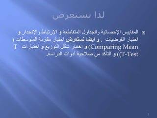 ‫المقاييس‬‫المتقاطعة‬ ‫والجداول‬ ‫اإلحصائية‬‫و‬‫واإلنحدار‬ ‫اإلرتباط‬‫و‬
‫الفرضيات‬ ‫اختبار‬.‫نستعرض‬ ‫ايضا‬ ‫و‬‫المتوسطات‬ ‫مقارنة‬ ‫اختبار‬(
Comparing Mean)‫و‬‫التوزيع‬ ‫شكل‬ ‫اختبار‬‫و‬‫اختبارات‬T
(T-Test)‫و‬‫الدراسة‬ ‫أدوات‬ ‫صالحية‬ ‫من‬ ‫التأكد‬.
3
 
