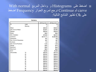 ‫على‬ ‫اضغط‬Histograms‫المربع‬ ‫وداخل‬ ‫و‬With normal
carve‫ثم‬Continue‫الحوار‬ ‫لمربع‬ ‫نرجع‬Frequency‫اضغط‬
‫على‬Ok‫التالية‬ ‫النتائج‬ ‫تظهر‬:
Statistics
10 10
0 0
$452.00 $529.00
$23.981 $20.894
$455.00 $520.00
$400 $500
$75.836 $66.072
$5,751.111 $4,365.556
.567 .435
.687 .687
.113 -.351
1.334 1.334
$250 $210
$350 $440
$600 $650
$4,520 $5,290
$352.00 $441.00
$376.00 $458.00
$392.50 $480.00
$400.00 $493.00
$420.00 $500.00
$455.00 $520.00
$466.00 $546.00
$491.00 $564.00
$505.00 $577.50
$516.00 $594.00
$592.00 $645.00
Valid
Missing
N
Mean
Std. Error of Mean
Median
Mode
Std. Deviation
Variance
Skewness
Std. Error of Skewness
Kurtosis
Std. Error of Kurtosis
Range
Minimum
Maximum
Sum
10
20
25
30
40
50
60
70
75
80
90
Percentiles
‫عمل‬‫ال‬ ‫ة‬‫داي‬‫ب‬ ‫في‬ ‫ب‬‫رات‬‫ال‬ ‫عمل‬‫ال‬ ‫نهاية‬ ‫في‬ ‫ب‬‫رات‬‫ال‬
32
 