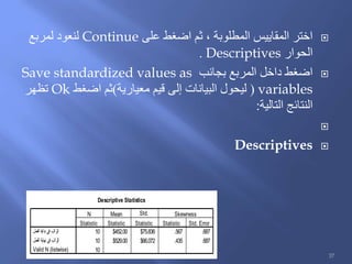 ‫على‬ ‫اضغط‬ ‫ثم‬ ، ‫المطلوبة‬ ‫المقاييس‬ ‫اختر‬Continue‫لمربع‬ ‫لنعود‬
‫الحوار‬Descriptives.
‫بجانب‬ ‫المربع‬ ‫داخل‬ ‫اضغط‬Save standardized values as
variables(‫معيارية‬ ‫قيم‬ ‫إلى‬ ‫البيانات‬ ‫ليحول‬)‫اضغط‬ ‫ثم‬Ok‫تظهر‬
‫التالية‬ ‫النتائج‬:

Descriptives
Descriptive Statistics
10 $452.00 $75.836 .567 .687
10 $529.00 $66.072 .435 .687
10
‫العمل‬ ‫بداية‬ ‫في‬ ‫الراتب‬
‫العمل‬ ‫نهاية‬ ‫في‬ ‫الراتب‬
Valid N (listwise)
Statistic Statistic Statistic Statistic Std. Error
N Mean Std.
Deviation
Skewness
37
 