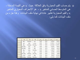 ‫حيث‬ ‫العالقة‬ ‫وفق‬ ‫المعيارية‬ ‫القيم‬ ‫حساب‬ ‫يتم‬x، ‫المدخلة‬ ‫القيمة‬ ‫هي‬
‫للمتغير‬ ‫الحسابي‬ ‫المتوسط‬ ‫هي‬x‫للمتغير‬ ‫المعياري‬ ‫االنحراف‬ ‫هو‬ ،
x‫من‬ ‫جزء‬ ‫وهذا‬ ‫البيانات‬ ‫ملف‬ ‫نهاية‬ ‫في‬ ‫عادة‬ ‫تظهر‬ ‫المعيارية‬ ‫والقيم‬
‫يلي‬ ‫كما‬ ‫البيانات‬ ‫ملف‬:
38
 