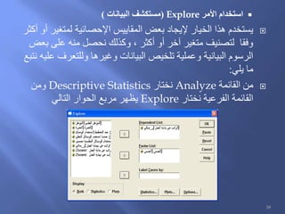 ‫األمر‬ ‫استخدام‬Explore(‫البيانات‬ ‫مستكشف‬)
‫أكثر‬ ‫أو‬ ‫لمتغير‬ ‫اإلحصائية‬ ‫المقاييس‬ ‫بعض‬ ‫إليجاد‬ ‫الخيار‬ ‫هذا‬ ‫يستخدم‬
‫بعض‬ ‫على‬ ‫منه‬ ‫نحصل‬ ‫وكذلك‬ ، ‫أكثر‬ ‫أو‬ ‫آخر‬ ‫متغير‬ ‫لتصنيف‬ ‫وفقا‬
‫نتبع‬ ‫عليه‬ ‫وللتعرف‬ ‫وغيرها‬ ‫البيانات‬ ‫تلخيص‬ ‫وعملية‬ ‫البيانية‬ ‫الرسوم‬
‫يلي‬ ‫ما‬:
‫القائمة‬ ‫من‬Analyze‫نختار‬Descriptive Statistics‫ومن‬
‫نختار‬ ‫الفرعية‬ ‫القائمة‬Explore‫التالي‬ ‫الحوار‬ ‫مربع‬ ‫يظهر‬
39
 