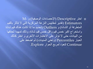 ‫اختر‬Descriptive(‫الوصفية‬ ‫اإلحصاءات‬)‫و‬M-
Estimators(‫بالقيم‬ ‫تتأثر‬ ‫ال‬ ‫التي‬ ‫المركزية‬ ‫النزعة‬ ‫لمقاييس‬ ‫تقدير‬
‫الشاذة‬ ‫أو‬ ‫المتطرفة‬)‫و‬Outliers(‫شاذة‬ ‫قيم‬ ‫هناك‬ ‫كانت‬ ‫إذا‬ ‫ما‬ ‫تحديد‬
‫لحذفها‬ ‫تمهيدا‬ ‫وذلك‬ ،‫شاذة‬ ‫قيم‬ ‫خمس‬ ‫واقل‬ ‫قيم‬ ‫خمس‬ ‫اكبر‬ ‫واستخراج‬
‫كذلك‬ ‫اختر‬ ‫و‬ ‫األخرى‬ ‫االختبارات‬ ‫على‬ ‫تؤثر‬ ‫ال‬ ‫حتى‬ ‫البيانات‬ ‫من‬
‫الخيار‬Percentiles(‫المئينات‬ ‫وتعني‬)‫على‬ ‫اضغط‬ ‫ثم‬
Continue‫الحوار‬ ‫لمربع‬ ‫لتعود‬Explore.
41
 