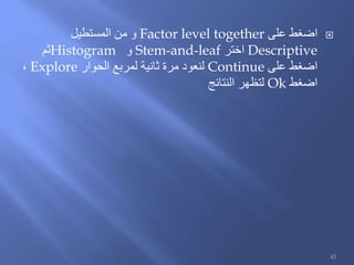 ‫على‬ ‫اضغط‬Factor level together‫المستطيل‬ ‫من‬ ‫و‬
Descriptive‫اختر‬Stem-and-leaf‫و‬Histogram‫ثم‬
‫على‬ ‫اضغط‬Continue‫الحوار‬ ‫لمربع‬ ‫ثانية‬ ‫مرة‬ ‫لنعود‬Explore،
‫اضغط‬Ok‫النتائج‬ ‫لتظهر‬
43
 