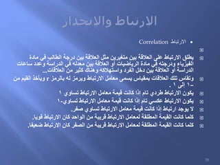‫االرتباط‬Correlation

‫مادة‬ ‫في‬ ‫الطالب‬ ‫درجة‬ ‫بين‬ ‫العالقة‬ ‫مثل‬ ‫متغيرين‬ ‫بين‬ ‫العالقة‬ ‫على‬ ‫االرتباط‬ ‫يطلق‬
‫ساعات‬ ‫وعدد‬ ‫الدراسة‬ ‫في‬ ‫معدله‬ ‫بين‬ ‫العالقة‬ ‫أو‬ ‫الرياضيات‬ ‫مادة‬ ‫في‬ ‫ودرجته‬ ‫الفيزياء‬
‫العالقات‬ ‫من‬ ‫كثير‬ ‫وهناك‬ ‫واستهالكه‬ ‫الفرد‬ ‫دخل‬ ‫بين‬ ‫العالقة‬ ‫أو‬ ‫الدراسة‬...
‫بالرمز‬ ‫له‬ ‫ويرمز‬ ‫االرتباط‬ ‫معامل‬ ‫يسمى‬ ‫بمقياس‬ ‫العالقات‬ ‫تلك‬ ‫وتقاس‬r‫من‬ ‫القيم‬ ‫ويأخذ‬
–1‫إلى‬1.
‫تساوي‬ ‫االرتباط‬ ‫معامل‬ ‫قيمة‬ ‫كانت‬ ‫إذا‬ ‫تام‬ ‫طردي‬ ‫االرتباط‬ ‫يكون‬1
‫تساوي‬ ‫االرتباط‬ ‫معامل‬ ‫قيمة‬ ‫كانت‬ ‫إذا‬ ‫تام‬ ‫عكسي‬ ‫االرتباط‬ ‫يكون‬-1
‫صفر‬ ‫تساوي‬ ‫االرتباط‬ ‫معامل‬ ‫قيمة‬ ‫كانت‬ ‫إذا‬ ‫ارتباط‬ ‫يوجد‬ ‫ال‬.
‫قويا‬ ‫االرتباط‬ ‫كان‬ ‫الواحد‬ ‫من‬ ‫قريبة‬ ‫االرتباط‬ ‫لمعامل‬ ‫المطلقة‬ ‫القيمة‬ ‫كانت‬ ‫كلما‬.
‫ضعيفا‬ ‫االرتباط‬ ‫كان‬ ‫الصفر‬ ‫من‬ ‫قريبة‬ ‫االرتباط‬ ‫لمعامل‬ ‫المطلقة‬ ‫القيمة‬ ‫كانت‬ ‫كلما‬.
51
 