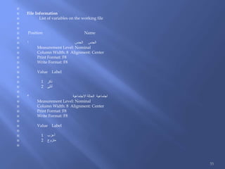 
 File Information
 List of variables on the working file


 Position Name

 ‫الجنس‬ ‫الجنس‬1
 Measurement Level: Nominal
 Column Width: 8 Alignment: Center
 Print Format: F8
 Write Format: F8

 Value Label

 1 ‫ذكر‬
 2 ‫أنثى‬

 ‫االجتماعية‬ ‫الحالة‬ ‫اجتماعية‬2
 Measurement Level: Nominal
 Column Width: 8 Alignment: Center
 Print Format: F8
 Write Format: F8

 Value Label

 1 ‫أعزب‬
 2 ‫متزوج‬

55
 