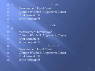  ‫إحصاء‬5
 Measurement Level: Scale
 Column Width: 8 Alignment: Center
 Print Format: F8
 Write Format: F8

 ‫اقتصاد‬
6
 Measurement Level: Scale
 Column Width: 8 Alignment: Center
 Print Format: F8
 Write Format: F8
 ‫محاسبة‬ 7
 Measurement Level: Scale
 Column Width: 8 Alignment: Center
 Print Format: F8
 Write Format: F8
57
 