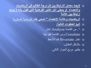 ‫الرياضيات‬ ‫في‬ ‫الطالب‬ ‫درجة‬ ‫كل‬ ‫بين‬ ‫االرتباط‬ ‫معامل‬ ‫إليجاد‬
‫يوجد‬ ‫ال‬ ‫بأنه‬ ‫تقول‬ ‫التي‬ ‫الفرضية‬ ‫اختبر‬ ‫آخر‬ ‫بمعنى‬ ‫أو‬ ‫واإلحصاء‬
‫عالمة‬ ‫بين‬ ‫ارتباط‬
‫اإلحصاء‬ ‫وعالمة‬ ‫الرياضيات‬"‫هذه‬ ‫تسمى‬‫الصفرية‬ ‫الفرضية‬
‫التالية‬ ‫الخطوات‬ ‫اتبع‬:
1.‫القائمة‬ ‫من‬Analyze‫اختر‬
Correlate‫الفرعية‬ ‫القائمة‬ ‫ومن‬
‫اختر‬Bivariate‫تالحظ‬ ‫كما‬
‫المقابل‬ ‫بالشكل‬:
‫التالي‬ ‫الحوار‬ ‫مربع‬ ‫يظهر‬:
58
 