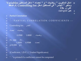 ‫المتغيرين‬ ‫ادخل‬"‫رياضيات‬"‫و‬"‫إحصاء‬"‫المستطيل‬ ‫داخل‬Variables
‫ومتغير‬"‫الجنس‬"‫اسفل‬ ‫المستطيل‬ ‫في‬Controlling for:.‫اضغط‬ ‫ثم‬
‫زر‬ ‫على‬Ok
‫التالية‬ ‫النتائج‬ ‫تظهر‬:

 Partial Correlation
 _
 - - - P A R T I A L C O R R E L A T I O N C O E F F I C I E N T S - - -

 Controlling for.. ‫الجنس‬

 ‫إحصاء‬ ‫رياضيات‬

 0.9588 1.0000 ‫رياضيات‬

 P= .000 P= .
 1.0000 0.9588 ‫إحصاء‬
 p=0.000 p=.


 (Coefficient / (D.F.) / 2-tailed Significance)

 " . " is printed if a coefficient cannot be computed
62
 