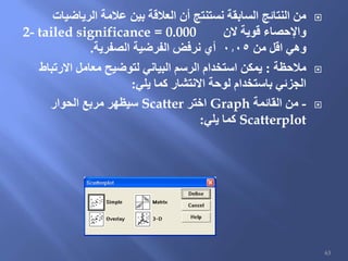 ‫الرياضيات‬ ‫عالمة‬ ‫بين‬ ‫العالقة‬ ‫أن‬ ‫نستنتج‬ ‫السابقة‬ ‫النتائج‬ ‫من‬
‫الن‬ ‫قوية‬ ‫واإلحصاء‬2- tailed significance = 0.000
‫من‬ ‫اقل‬ ‫وهي‬0.05‫الصفرية‬ ‫الفرضية‬ ‫نرفض‬ ‫أي‬.
‫مالحظة‬:‫االرتباط‬ ‫معامل‬ ‫لتوضيح‬ ‫البياني‬ ‫الرسم‬ ‫استخدام‬ ‫يمكن‬
‫يلي‬ ‫كما‬ ‫االنتشار‬ ‫لوحة‬ ‫باستخدام‬ ‫الجزئي‬:
-‫القائمة‬ ‫من‬Graph‫اختر‬Scatter‫الحوار‬ ‫مربع‬ ‫سيظهر‬
Scatterplot‫يلي‬ ‫كما‬:
63
 