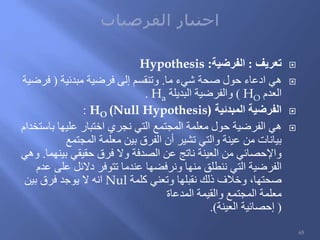 ‫تعريف‬:‫الفرضية‬:Hypothesis
‫ما‬ ‫شيء‬ ‫صحة‬ ‫حول‬ ‫ادعاء‬ ‫هي‬.‫مبدئية‬ ‫فرضية‬ ‫إلى‬ ‫وتنقسم‬(‫فرضية‬
‫العدم‬HO)‫البديلة‬ ‫والفرضية‬Ha.
‫المبدئية‬ ‫الفرضية‬HO (Null Hypothesis):
‫باستخدام‬ ‫عليها‬ ‫اختبار‬ ‫نجري‬ ‫التي‬ ‫المجتمع‬ ‫معلمة‬ ‫حول‬ ‫الفرضية‬ ‫هي‬
‫المجتمع‬ ‫معلمة‬ ‫بين‬ ‫الفرق‬ ‫أن‬ ‫تشير‬ ‫والتي‬ ‫عينة‬ ‫من‬ ‫بيانات‬
‫بينهما‬ ‫حقيقي‬ ‫فرق‬ ‫وال‬ ‫الصدفة‬ ‫عن‬ ‫ناتج‬ ‫العينة‬ ‫من‬ ‫واإلحصائي‬.‫وهي‬
‫عدم‬ ‫على‬ ‫دالئل‬ ‫تتوفر‬ ‫عندما‬ ‫ونرفضها‬ ‫منها‬ ‫ننطلق‬ ‫التي‬ ‫الفرضية‬
‫كلمة‬ ‫وتعني‬ ‫نقبلها‬ ‫ذلك‬ ‫وخالف‬ ،‫صحتها‬Nul‫بين‬ ‫فرق‬ ‫يوجد‬ ‫ال‬ ‫انه‬
‫المدعاة‬ ‫والقيمة‬ ‫المجتمع‬ ‫معلمة‬
(‫العينة‬ ‫إحصائية‬.)
65
 