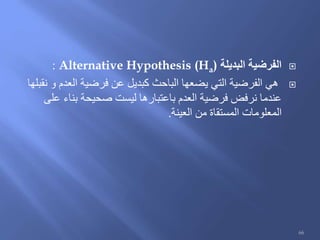 ‫البديلة‬ ‫الفرضية‬Alternative Hypothesis (Ha):
‫نقبلها‬ ‫و‬ ‫العدم‬ ‫فرضية‬ ‫عن‬ ‫كبديل‬ ‫الباحث‬ ‫يضعها‬ ‫التي‬ ‫الفرضية‬ ‫هي‬
‫على‬ ‫بناء‬ ‫صحيحة‬ ‫ليست‬ ‫باعتبارها‬ ‫العدم‬ ‫فرضية‬ ‫نرفض‬ ‫عندما‬
‫العينة‬ ‫من‬ ‫المستقاة‬ ‫المعلومات‬.
66
 