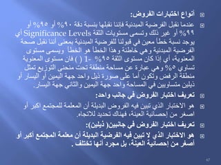 ‫الفروض‬ ‫اختبارات‬ ‫أنواع‬:
‫دقة‬ ‫بنسبة‬ ‫نقبلها‬ ‫فإننا‬ ‫المبدئية‬ ‫الفرضية‬ ‫نقبل‬ ‫عندما‬90%‫أو‬95%‫أو‬
99%‫الثقة‬ ‫مستويات‬ ‫وتسمى‬ ‫ذلك‬ ‫غير‬ ‫أو‬Significance Levels‫أي‬
‫صحة‬ ‫نقبل‬ ‫أننا‬ ‫بمعنى‬ ‫المبدئية‬ ‫للفرضية‬ ‫قبولنا‬ ‫في‬ ‫معين‬ ‫خطأ‬ ‫نسبة‬ ‫يوجد‬
‫مستوى‬ ‫ويسمى‬ ‫الخطأ‬ ‫هو‬ ‫الخطأ‬ ‫وهذا‬ ‫خاطئة‬ ‫وهي‬ ‫المبدئية‬ ‫الفرضية‬
‫الثقة‬ ‫مستوى‬ ‫كان‬ ‫إذا‬ ‫أي‬ ،‫المعنوية‬95%) 1-)‫المعنوية‬ ‫مستوى‬ ‫فان‬
‫تساوي‬5%‫تمثل‬ ‫التوزيع‬ ‫منحنى‬ ‫تحت‬ ‫منطقة‬ ‫مساحة‬ ‫عن‬ ‫عبارة‬ ‫وهي‬
‫أو‬ ‫اليسار‬ ‫أو‬ ‫اليمين‬ ‫جهة‬ ‫واحد‬ ‫ذيل‬ ‫صورة‬ ‫على‬ ‫أما‬ ‫وتكون‬ ‫الرفض‬ ‫منطقة‬
‫اليسار‬ ‫جهة‬ ‫والثاني‬ ‫اليمين‬ ‫جهة‬ ‫واحد‬ ‫المساحة‬ ‫في‬ ‫متساويين‬ ‫ذيلين‬.
‫واحد‬ ‫جانب‬ ‫في‬ ‫الفروض‬ ‫اختبار‬ ‫تعريف‬:
‫أو‬ ‫اكبر‬ ‫للمجتمع‬ ‫المعلمة‬ ‫أن‬ ‫البديلة‬ ‫الفروض‬ ‫فيه‬ ‫تبين‬ ‫الذي‬ ‫االختبار‬ ‫هو‬
‫لالتجاه‬ ‫تحديد‬ ‫فهناك‬ ،‫العينة‬ ‫إحصائية‬ ‫من‬ ‫اصغر‬.
‫جانبين‬ ‫في‬ ‫الفروض‬ ‫اختبار‬ ‫تعريف‬(‫ذيلين‬:)
‫أو‬ ‫أكبر‬ ‫المجتمع‬ ‫معلمة‬ ‫أن‬ ‫البديلة‬ ‫الفرضية‬ ‫فيه‬ ‫تبين‬ ‫ال‬ ‫الذي‬ ‫االختبار‬ ‫هو‬
‫تختلف‬ ‫أنها‬ ‫مجرد‬ ‫بل‬ ،‫العينة‬ ‫إحصائية‬ ‫من‬ ‫أصغر‬.
67
 