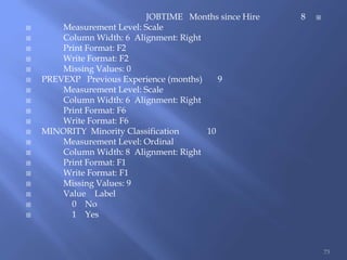 JOBTIME Months since Hire 8
 Measurement Level: Scale
 Column Width: 6 Alignment: Right
 Print Format: F2
 Write Format: F2
 Missing Values: 0
 PREVEXP Previous Experience (months) 9
 Measurement Level: Scale
 Column Width: 6 Alignment: Right
 Print Format: F6
 Write Format: F6
 MINORITY Minority Classification 10
 Measurement Level: Ordinal
 Column Width: 8 Alignment: Right
 Print Format: F1
 Write Format: F1
 Missing Values: 9
 Value Label
 0 No
 1 Yes
73
 