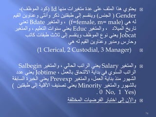 ‫منها‬ ‫متغيرات‬ ‫عدة‬ ‫على‬ ‫الملف‬ ‫هذا‬ ‫يحتوي‬Id(‫الموظف‬ ‫كود‬)،
Gender(‫الجنس‬)‫القيم‬ ‫وعناوين‬ ‫وأنثى‬ ‫ذكر‬ ‫طبقتين‬ ‫إلى‬ ‫وينقسم‬
‫هي‬ ‫له‬(f=female, m= male)‫والمتغير‬ ،Bdate‫تعني‬
‫الميالد‬ ‫تاريخ‬‫والمتغير‬ ،Educ‫والمتغير‬ ، ‫التعليم‬ ‫سنوات‬ ‫يعني‬
Jobcat‫كاتب‬ ‫طبقات‬ ‫ثالث‬ ‫إلى‬ ‫وينقسم‬ ‫الموظف‬ ‫نوع‬ ‫يعني‬
‫هي‬ ‫له‬ ‫القيم‬ ‫وعناوين‬ ‫ومدير‬ ‫وحارس‬
(1 Clerical, 2 Custodial, 3 Manager)
‫والمتغير‬Salary‫والمتغير‬ ، ‫الحالي‬ ‫الراتب‬ ‫يعني‬Salbegin
، ‫بالعمل‬ ‫االلتحاق‬ ‫بداية‬ ‫في‬ ‫السنوي‬ ‫الراتب‬Jobtime‫عدد‬ ‫يعني‬
‫والمتغير‬ ،‫العمل‬ ‫بداية‬ ‫منذ‬ ‫الشهور‬Prevexp‫السابقة‬ ‫الخبرة‬ ‫يعني‬
‫والمتغير‬ ‫بالشهور‬Minority‫طبقتين‬ ‫إلى‬ ‫األقلية‬ ‫تصنيف‬ ‫يعني‬(
0 No, 1 Yes).
‫المختلفة‬ ‫الفرضيات‬ ‫اختبار‬ ‫إلى‬ ‫واآلن‬
74
 