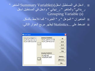 .‫اسفل‬ ‫المستطيل‬ ‫في‬ ‫ادخل‬Summary Variable(s)‫المتغير‬"
‫ر‬_‫بدائي‬"‫والمتغير‬"‫ر‬_‫نهائي‬"‫اسفل‬ ‫المستطيل‬ ‫في‬ ‫وادخل‬
Grouping Variable (s)
‫المتغيران‬"‫المؤهل‬"‫و‬"‫الخبرة‬"‫بالشكل‬ ‫تالحظ‬ ‫كما‬.
‫على‬ ‫اضغط‬Statistics...‫التالي‬ ‫الحوار‬ ‫مربع‬ ‫ليظهر‬:
8
 
