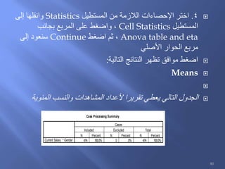 4.‫المستطيل‬ ‫من‬ ‫الالزمة‬ ‫اإلحصاءات‬ ‫اختر‬Statistics‫إلى‬ ‫وانقلها‬
‫المستطيل‬Cell Statistics‫بجانب‬ ‫المربع‬ ‫على‬ ‫واضغط‬ ،
Anova table and eta‫اضغط‬ ‫ثم‬ ،Continue‫إلى‬ ‫سنعود‬
‫األصلي‬ ‫الحوار‬ ‫مربع‬
‫التالية‬ ‫النتائج‬ ‫تظهر‬ ‫موافق‬ ‫اضغط‬:
Means

‫المئوية‬ ‫والنسب‬ ‫المشاهدات‬ ‫ألعداد‬ ‫تقريرا‬ ‫يعطي‬ ‫التالي‬ ‫الجدول‬
Case Processing Summary
474 100.0% 0 .0% 474 100.0%Current Salary * Gender
N Percent N Percent N Percent
Included Excluded Total
Cases
80
 