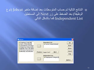 ‫متغير‬ ‫إضافة‬ ‫بعد‬ ‫المتوسطات‬ ‫حساب‬ ‫تم‬ ‫التالية‬ ‫النتائج‬Jobcat(‫نوع‬
‫الوظيفة‬)‫زر‬ ‫على‬ ‫الضغط‬ ‫بعد‬Next‫المستطيل‬ ‫إلى‬
Independent List‫التالي‬ ‫بالشكل‬ ‫كما‬
83
 