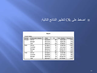 ‫على‬ ‫اضغط‬Ok‫التالية‬ ‫النتائج‬ ‫لتظهر‬:
Report
Current Salary
$25,003.69 206 $5,812.838 1.421
$47,213.50 10 $8,501.253 -.019
$26,031.92 216 $7,558.021 1.863
$31,558.15 157 $7,997.978 2.346
$30,938.89 27 $2,114.616 -.368
$66,243.24 74 $18,051.570 1.193
$41,441.78 258 $19,499.214 1.639
$27,838.54 363 $7,567.995 1.905
$30,938.89 27 $2,114.616 -.368
$63,977.80 84 $18,244.776 1.181
$34,419.57 474 $17,075.661 2.125
Employment Category
Clerical
Manager
Total
Clerical
Custodial
Manager
Total
Clerical
Custodial
Manager
Total
Gender
Female
Male
Total
Mean N Std. Deviation Skewness
84
 