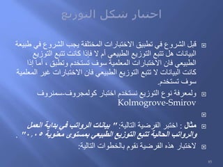 ‫طبيعة‬ ‫في‬ ‫الشروع‬ ‫يجب‬ ‫المختلفة‬ ‫االختبارات‬ ‫تطبيق‬ ‫في‬ ‫الشروع‬ ‫قبل‬
‫التوزيع‬ ‫تتبع‬ ‫كانت‬ ‫فإذا‬ ‫ال‬ ‫أم‬ ‫الطبيعي‬ ‫التوزيع‬ ‫تتبع‬ ‫هل‬ ‫البيانات‬
‫إذا‬ ‫أما‬ ، ‫وتطبق‬ ‫تستخدم‬ ‫سوف‬ ‫المعلمية‬ ‫االختبارات‬ ‫فان‬ ‫الطبيعي‬
‫المعلمية‬ ‫غير‬ ‫االختبارات‬ ‫فان‬ ‫الطبيعي‬ ‫التوزيع‬ ‫تتبع‬ ‫ال‬ ‫البيانات‬ ‫كانت‬
‫تستخدم‬ ‫سوف‬.
‫كولمجروف‬ ‫اختبار‬ ‫نستخدم‬ ‫التوزيع‬ ‫نوع‬ ‫ولمعرفة‬-‫سمنروف‬
Kolmogrove-Smirov

‫مثال‬:‫التالية‬ ‫الفرضية‬ ‫اختبر‬:"‫العمل‬ ‫بداية‬ ‫في‬ ‫الرواتب‬ ‫بيانات‬
‫معنوية‬ ‫بمستوى‬ ‫الطبيعي‬ ‫التوزيع‬ ‫تتبع‬ ‫الحالية‬ ‫والرواتب‬0.05".
‫التالية‬ ‫بالخطوات‬ ‫نقوم‬ ‫الفرضية‬ ‫هذه‬ ‫الختبار‬:
85
 