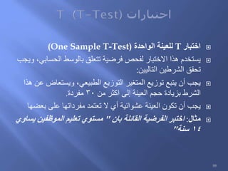 ‫اختبار‬T‫الواحدة‬ ‫للعينة‬(One Sample T-Test)
‫ويجب‬ ،‫الحسابي‬ ‫بالوسط‬ ‫تتعلق‬ ‫فرضية‬ ‫لفحص‬ ‫االختبار‬ ‫هذا‬ ‫يستخدم‬
‫التاليين‬ ‫الشرطين‬ ‫تحقق‬:
‫هذا‬ ‫عن‬ ‫ويستعاض‬ ،‫الطبيعي‬ ‫التوزيع‬ ‫المتغير‬ ‫توزيع‬ ‫يتبع‬ ‫أن‬ ‫يجب‬
‫من‬ ‫اكثر‬ ‫إلى‬ ‫العينة‬ ‫حجم‬ ‫بزيادة‬ ‫الشرط‬30‫مفردة‬.
‫بعضها‬ ‫على‬ ‫مفرداتها‬ ‫تعتمد‬ ‫ال‬ ‫أي‬ ‫عشوائية‬ ‫العينة‬ ‫تكون‬ ‫أن‬ ‫يجب‬
‫مثال‬:‫بان‬ ‫القائلة‬ ‫الفرضية‬ ‫اختبر‬"‫يساوي‬ ‫الموظفين‬ ‫تعليم‬ ‫مستوي‬
14‫سنة‬"
88
 