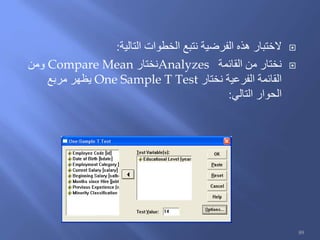‫التالية‬ ‫الخطوات‬ ‫نتبع‬ ‫الفرضية‬ ‫هذه‬ ‫الختبار‬:
‫القائمة‬ ‫من‬ ‫نختار‬Analyzes‫نختار‬Compare Mean‫ومن‬
‫نختار‬ ‫الفرعية‬ ‫القائمة‬One Sample T Test‫مربع‬ ‫يظهر‬
‫التالي‬ ‫الحوار‬:
89
 