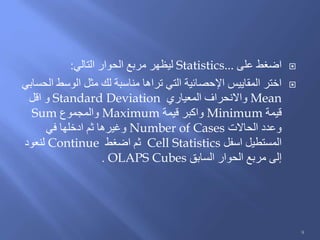 ‫على‬ ‫اضغط‬Statistics...‫التالي‬ ‫الحوار‬ ‫مربع‬ ‫ليظهر‬:
‫الحسابي‬ ‫الوسط‬ ‫مثل‬ ‫لك‬ ‫مناسبة‬ ‫تراها‬ ‫التي‬ ‫اإلحصائية‬ ‫المقاييس‬ ‫اختر‬
Mean‫المعياري‬ ‫واالنحراف‬Standard Deviation‫اقل‬ ‫و‬
‫قيمة‬Minimum‫قيمة‬ ‫واكبر‬Maximum‫والمجموع‬Sum
‫الحاالت‬ ‫وعدد‬Number of Cases‫في‬ ‫ادخلها‬ ‫ثم‬ ‫وغيرها‬
‫اسفل‬ ‫المستطيل‬Cell Statistics‫اضغط‬ ‫ثم‬Continue‫لنعود‬
‫السابق‬ ‫الحوار‬ ‫مربع‬ ‫إلى‬OLAPS Cubes.
9
 