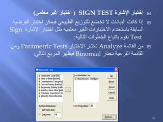 ‫اإلشارة‬ ‫اختبار‬SIGN TEST(‫معلمي‬ ‫غير‬ ‫اختبار‬)
‫الفرضية‬ ‫اختبار‬ ‫فيمكن‬ ‫الطبيعي‬ ‫للتوزيع‬ ‫تخضع‬ ‫ال‬ ‫البيانات‬ ‫كانت‬ ‫إذا‬
‫اإلشارة‬ ‫اختبار‬ ‫مثل‬ ‫معلميه‬ ‫الغير‬ ‫االختبارات‬ ‫باستخدام‬ ‫السابقة‬Sign
Test‫التالية‬ ‫الخطوات‬ ‫باتباع‬ ‫نقوم‬:
‫القائمة‬ ‫من‬Analyze‫االختيار‬ ‫نختار‬Parametric Tests‫ومن‬
‫نختار‬ ‫الفرعية‬ ‫القائمة‬Binomial‫التالي‬ ‫المربع‬ ‫فيظهر‬:
92
 
