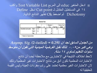 ‫المتغير‬ ‫ادخل‬educ‫المربع‬ ‫إلى‬Test Variable List‫واكتب‬
14‫لـ‬ ‫المقابل‬ ‫المستطيل‬ ‫في‬Cut point‫اسفل‬Define
Dichotomy‫اضغط‬ ‫ثم‬Ok‫التالية‬ ‫النتائج‬ ‫تظهر‬:
Binomial Test
<=14 249 .53 .50 .291a
>14 225 .47
474 1.00
Group1
Group2
Total
Educational Level (years)
Category N
Observed
Prop. Test Prop.
Asymp. Sig.
(2-tailed)
Based onZApproximation.a.
‫أن‬ ‫نجد‬ ‫السابق‬ ‫الجدول‬ ‫من‬Asymp. Sig. (2-tailed) = 0.291
‫من‬ ‫اكبر‬ ‫وهي‬0.05‫متوسط‬ ‫أن‬ ‫تقول‬ ‫التي‬ ‫المبدئية‬ ‫الفرضية‬ ‫نقبل‬ ‫لذلك‬
‫تساوي‬ ‫التعليم‬ ‫سنوات‬14‫سنة‬.
‫نتائج‬ ‫أن‬ ‫أيضا‬ ‫مالحظة‬ ‫مع‬ ‫االختبارين‬ ‫في‬ ‫النتيجة‬ ‫اختالف‬ ‫الحظ‬
‫وذلك‬ ‫المعلمية‬ ‫غير‬ ‫االختبارات‬ ‫نتائج‬ ‫من‬ ‫أدق‬ ‫تكون‬ ‫المعلمية‬ ‫االختبارات‬
‫القيمة‬ ‫وليس‬ ‫العينة‬ ‫مفردات‬ ‫رتب‬ ‫على‬ ‫تعتمد‬ ‫معلمية‬ ‫الغير‬ ‫االختبارات‬ ‫الن‬
‫له‬ ‫الحقيقية‬93
 
