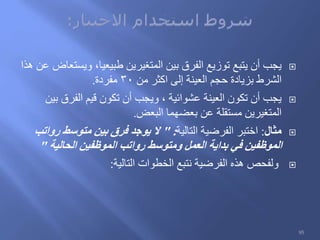 ‫هذا‬ ‫عن‬ ‫ويستعاض‬ ،‫طبيعيا‬ ‫المتغيرين‬ ‫بين‬ ‫الفرق‬ ‫توزيع‬ ‫يتبع‬ ‫أن‬ ‫يجب‬
‫من‬ ‫اكثر‬ ‫إلى‬ ‫العينة‬ ‫حجم‬ ‫بزيادة‬ ‫الشرط‬30‫مفردة‬.
‫بين‬ ‫الفرق‬ ‫قيم‬ ‫تكون‬ ‫أن‬ ‫ويجب‬ ، ‫عشوائية‬ ‫العينة‬ ‫تكون‬ ‫أن‬ ‫يجب‬
‫البعض‬ ‫بعضهما‬ ‫عن‬ ‫مستقلة‬ ‫المتغيرين‬.
‫مثال‬:‫التالية‬ ‫الفرضية‬ ‫اختبر‬" :‫رواتب‬ ‫متوسط‬ ‫بين‬ ‫فرق‬ ‫يوجد‬ ‫ال‬
‫الحالية‬ ‫الموظفين‬ ‫رواتب‬ ‫ومتوسط‬ ‫العمل‬ ‫بداية‬ ‫في‬ ‫الموظفين‬"
‫التالية‬ ‫الخطوات‬ ‫نتبع‬ ‫الفرضية‬ ‫هذه‬ ‫ولفحص‬:
95
 