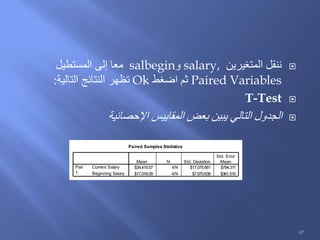 ‫المتغيرين‬ ‫ننقل‬salary,‫و‬salbegin‫المستطيل‬ ‫إلى‬ ‫معا‬
Paired Variables‫اضغط‬ ‫ثم‬Ok‫التالية‬ ‫النتائج‬ ‫تظهر‬:
T-Test
‫المقاييس‬ ‫بعض‬ ‫يبين‬ ‫التالي‬ ‫الجدول‬‫اإلحصائية‬
Paired Samples Statistics
$34,419.57 474 $17,075.661 $784.311
$17,016.09 474 $7,870.638 $361.510
Current Salary
Beginning Salary
Pair
1
Mean N Std. Deviation
Std. Error
Mean
97
 