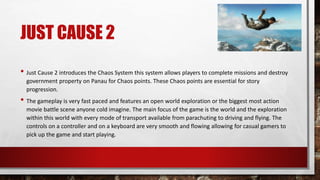 JUST CAUSE 2
• Just Cause 2 introduces the Chaos System this system allows players to complete missions and destroy
government property on Panau for Chaos points. These Chaos points are essential for story
progression.
• The gameplay is very fast paced and features an open world exploration or the biggest most action
movie battle scene anyone cold imagine. The main focus of the game is the world and the exploration
within this world with every mode of transport available from parachuting to driving and flying. The
controls on a controller and on a keyboard are very smooth and flowing allowing for casual gamers to
pick up the game and start playing.
 