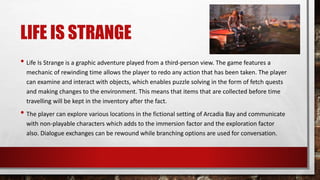 LIFE IS STRANGE
• Life Is Strange is a graphic adventure played from a third-person view. The game features a
mechanic of rewinding time allows the player to redo any action that has been taken. The player
can examine and interact with objects, which enables puzzle solving in the form of fetch quests
and making changes to the environment. This means that items that are collected before time
travelling will be kept in the inventory after the fact.
• The player can explore various locations in the fictional setting of Arcadia Bay and communicate
with non-playable characters which adds to the immersion factor and the exploration factor
also. Dialogue exchanges can be rewound while branching options are used for conversation.
 